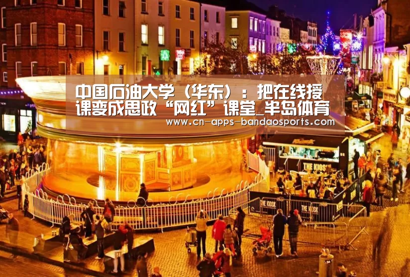中国石油大学(华东):把在线授课变成思政“网红”课堂_半岛体育APP(图2) 半岛体育APP